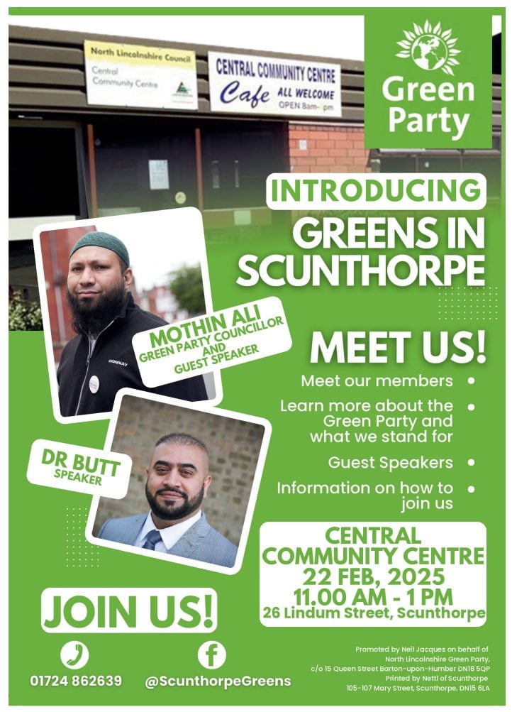 Meet the Greens in Scunthorpe. Meet our members. Learn more about what the Green Party can do at the local level. Guest speakers Mothin Ali, Dr Butt. Central Community Centre, 26 Lindum Street, Scunthorpe, 22nd February 2025, 11:00 - 13:00